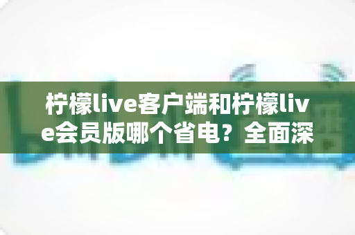 柠檬live客户端和柠檬live会员版哪个省电?全面深度对比解析与实用省电攻略 柠檬live客户端和柠檬live会员版哪个省电?全面深度对比解析与实用省电攻略