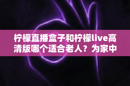 柠檬直播盒子和柠檬live高清版哪个适合老人?为家中长辈挑选看电视神器全攻略 柠檬直播盒子和柠檬live高清版哪个适合老人?为家中长辈挑选看电视神器全攻略
