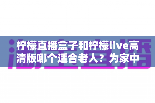 柠檬直播盒子和柠檬live高清版哪个适合老人?为家中长辈挑选看电视神器全攻略 柠檬直播盒子和柠檬live高清版哪个适合老人?为家中长辈挑选看电视神器全攻略