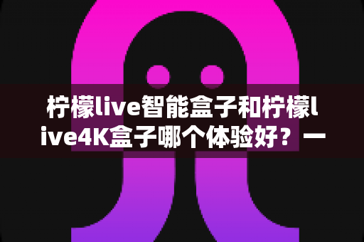 柠檬live智能盒子和柠檬live4K盒子哪个体验好？一篇讲透真实使用感受的深度选购指南