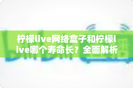 柠檬live网络盒子和柠檬live哪个寿命长?全面解析与实用选购指南 柠檬live网络盒子和柠檬live哪个寿命长?全面解析与实用选购指南