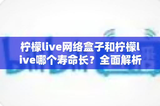 柠檬live网络盒子和柠檬live哪个寿命长?全面解析与实用选购指南 柠檬live网络盒子和柠檬live哪个寿命长?全面解析与实用选购指南