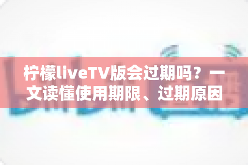 柠檬liveTV版会过期吗?一文读懂使用期限、过期原因与应对方法 柠檬liveTV版会过期吗?一文读懂使用期限、过期原因与应对方法