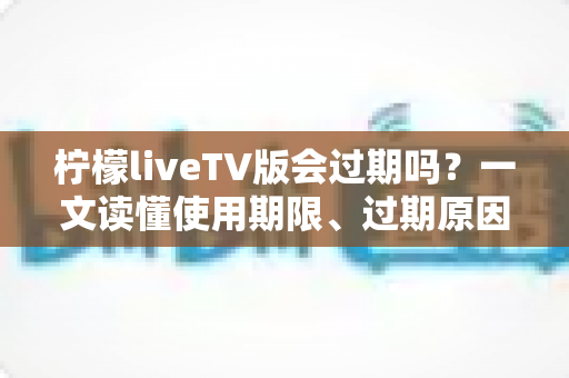 柠檬liveTV版会过期吗？一文读懂使用期限、过期原因与应对方法