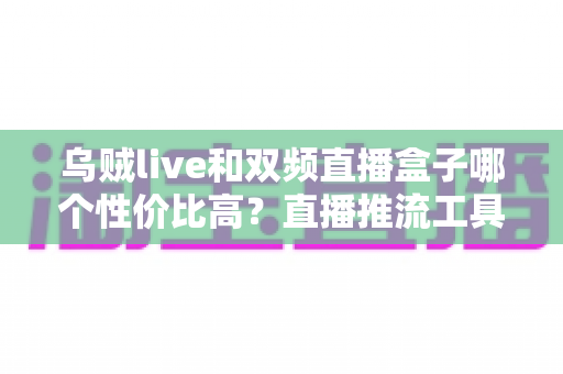 乌贼live和双频直播盒子哪个性价比高？直播推流工具深度评测与选购避坑全指南