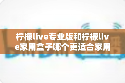 柠檬live专业版和柠檬live家用盒子哪个更适合家用？2025年家庭用户深度选购指南