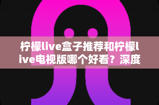 柠檬live盒子推荐和柠檬live电视版哪个好看?深度对比评测帮你选出最适合的版本 柠檬live盒子推荐和柠檬live电视版哪个好看?深度对比评测帮你选出最适合的版本