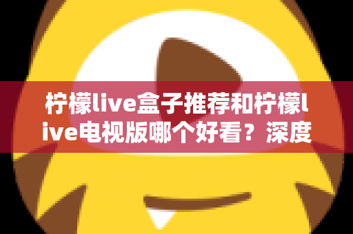 柠檬live盒子推荐和柠檬live电视版哪个好看?深度对比评测帮你选出最适合的版本 柠檬live盒子推荐和柠檬live电视版哪个好看?深度对比评测帮你选出最适合的版本