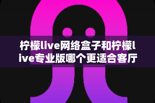 柠檬live网络盒子和柠檬live专业版哪个更适合客厅?深度对比与选购指南 柠檬live网络盒子和柠檬live专业版哪个更适合客厅?深度对比与选购指南