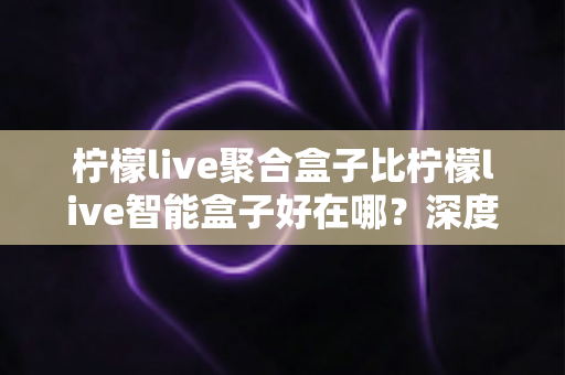 柠檬live聚合盒子比柠檬live智能盒子好在哪？深度解析聚合盒子的核心优势与选购指南