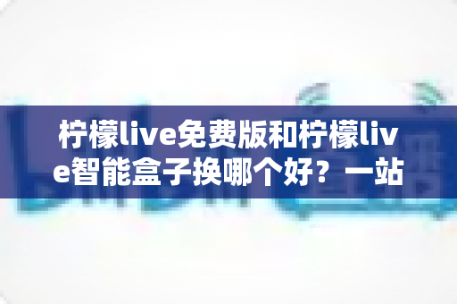 柠檬live免费版和柠檬live智能盒子换哪个好?一站式对比评测与选购指南 柠檬live免费版和柠檬live智能盒子换哪个好?一站式对比评测与选购指南
