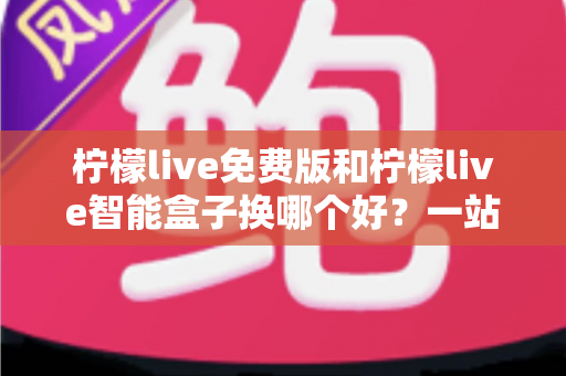 柠檬live免费版和柠檬live智能盒子换哪个好?一站式对比评测与选购指南 柠檬live免费版和柠檬live智能盒子换哪个好?一站式对比评测与选购指南