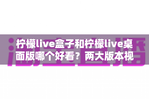 柠檬live盒子和柠檬live桌面版哪个好看?两大版本视觉与体验全方位深度对比指南 柠檬live盒子和柠檬live桌面版哪个好看?两大版本视觉与体验全方位深度对比指南