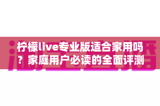 柠檬live专业版适合家用吗?家庭用户必读的全面评测与选购指南 柠檬live专业版适合家用吗?家庭用户必读的全面评测与选购指南