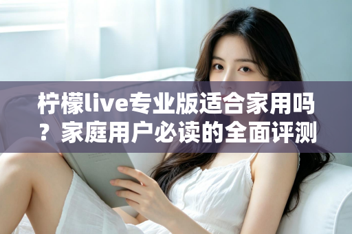 柠檬live专业版适合家用吗?家庭用户必读的全面评测与选购指南 柠檬live专业版适合家用吗?家庭用户必读的全面评测与选购指南