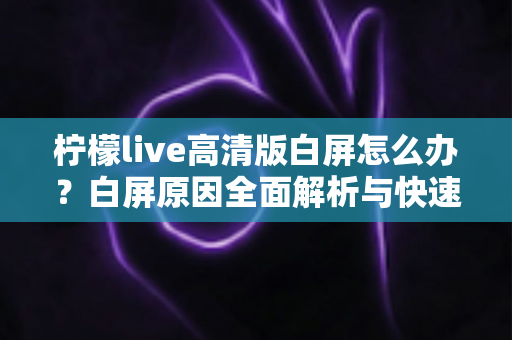 柠檬live高清版白屏怎么办？白屏原因全面解析与快速修复实用指南