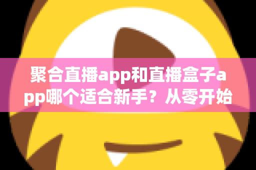 聚合直播app和直播盒子app哪个适合新手?从零开始的一站式选择指南与全面对比解析 聚合直播app和直播盒子app哪个适合新手?从零开始的一站式选择指南与全面对比解析