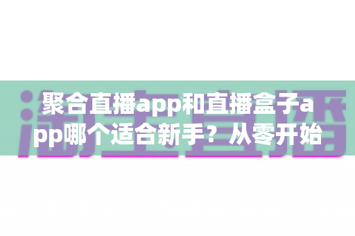 聚合直播app和直播盒子app哪个适合新手?从零开始的一站式选择指南与全面对比解析 聚合直播app和直播盒子app哪个适合新手?从零开始的一站式选择指南与全面对比解析