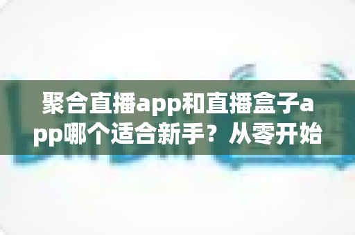 聚合直播app和直播盒子app哪个适合新手？从零开始的一站式选择指南与全面对比解析