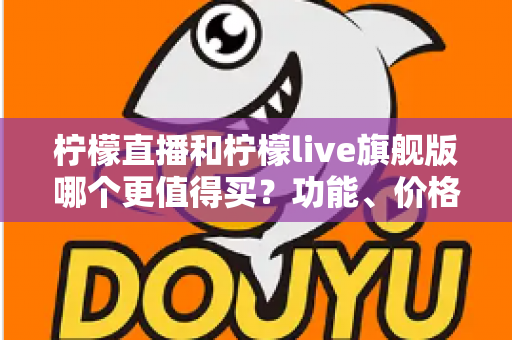 柠檬直播和柠檬live旗舰版哪个更值得买？功能、价格与真实体验全面对比指南