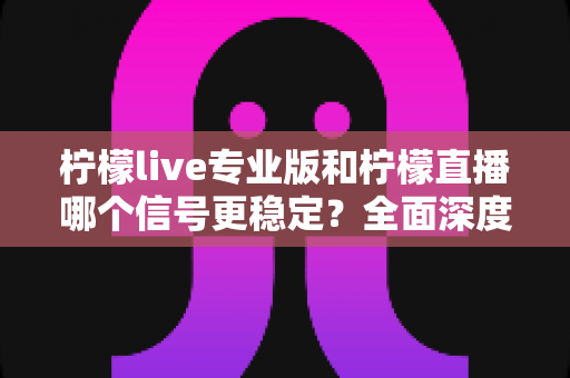 柠檬live专业版和柠檬直播哪个信号更稳定？全面深度对比分析与选购指南