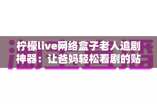 柠檬live网络盒子老人追剧神器：让爸妈轻松看剧的贴心之选