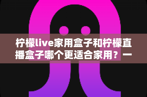 柠檬live家用盒子和柠檬直播盒子哪个更适合家用？一文读懂两款电视盒子选购差异与真实体验