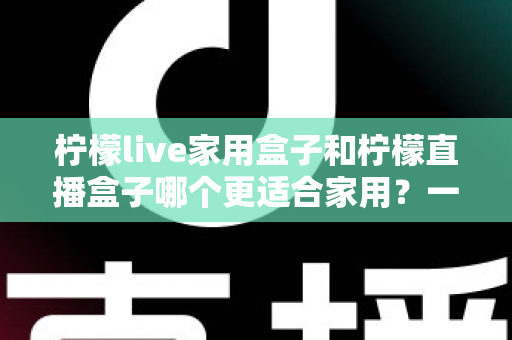 柠檬live家用盒子和柠檬直播盒子哪个更适合家用？一文读懂两款电视盒子选购差异与真实体验