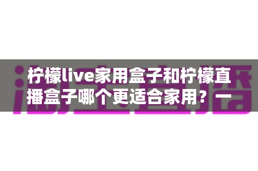 柠檬live家用盒子和柠檬直播盒子哪个更适合家用？一文读懂两款电视盒子选购差异与真实体验