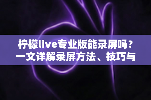 柠檬live专业版能录屏吗?一文详解录屏方法、技巧与注意事项全指南 柠檬live专业版能录屏吗?一文详解录屏方法、技巧与注意事项全指南