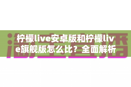 柠檬live安卓版和柠檬live旗舰版怎么比?全面解析两大版本差异与选择指南 柠檬live安卓版和柠檬live旗舰版怎么比?全面解析两大版本差异与选择指南