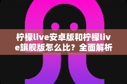 柠檬live安卓版和柠檬live旗舰版怎么比?全面解析两大版本差异与选择指南 柠檬live安卓版和柠檬live旗舰版怎么比?全面解析两大版本差异与选择指南