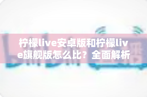 柠檬live安卓版和柠檬live旗舰版怎么比?全面解析两大版本差异与选择指南 柠檬live安卓版和柠檬live旗舰版怎么比?全面解析两大版本差异与选择指南