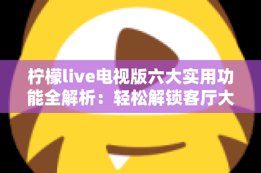 柠檬live电视版六大实用功能全解析：轻松解锁客厅大屏观影新体验