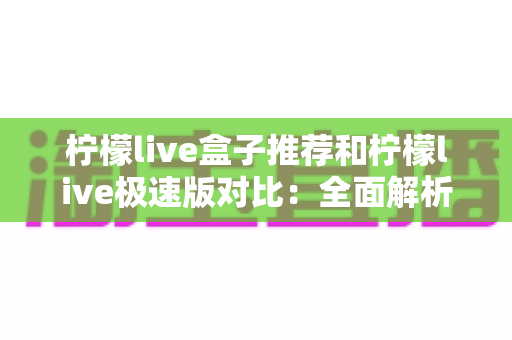 柠檬live盒子推荐和柠檬live极速版对比：全面解析两大版本，帮你找到最适合的观影方案
