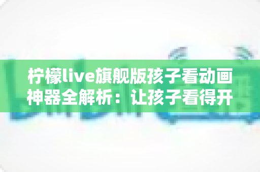 柠檬live旗舰版孩子看动画神器全解析:让孩子看得开心、家长用得放心的动画观看指南 柠檬live旗舰版孩子看动画神器全解析:让孩子看得开心、家长用得放心的动画观看指南
