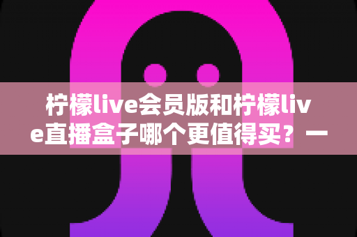柠檬live会员版和柠檬live直播盒子哪个更值得买？一文看懂差异、优缺点与选购建议