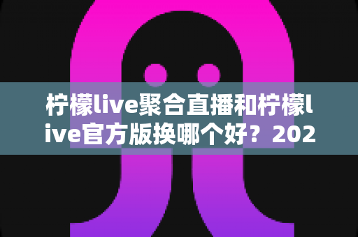 柠檬live聚合直播和柠檬live官方版换哪个好?2025年深度对比评测帮你选对版本 柠檬live聚合直播和柠檬live官方版换哪个好?2025年深度对比评测帮你选对版本