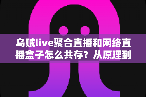 乌贼live聚合直播和网络直播盒子怎么共存?从原理到实操的完整避坑指南 乌贼live聚合直播和网络直播盒子怎么共存?从原理到实操的完整避坑指南