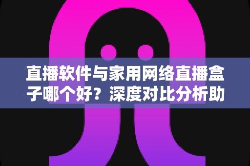 直播软件与家用网络直播盒子哪个好？深度对比分析助你找到最适合的直播方案