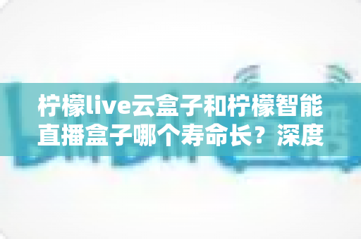 柠檬live云盒子和柠檬智能直播盒子哪个寿命长？深度对比解析，帮你选对耐用好盒子