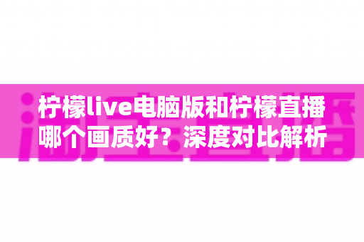 柠檬live电脑版和柠檬直播哪个画质好?深度对比解析,帮你选对最佳观看端 柠檬live电脑版和柠檬直播哪个画质好?深度对比解析,帮你选对最佳观看端