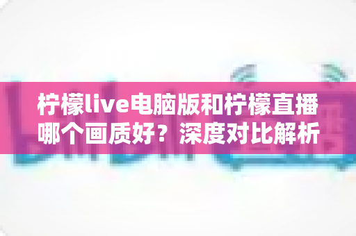 柠檬live电脑版和柠檬直播哪个画质好?深度对比解析,帮你选对最佳观看端 柠檬live电脑版和柠檬直播哪个画质好?深度对比解析,帮你选对最佳观看端