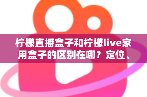 柠檬直播盒子和柠檬live家用盒子的区别在哪?定位、功能、适用人群一次讲清楚 柠檬直播盒子和柠檬live家用盒子的区别在哪?定位、功能、适用人群一次讲清楚