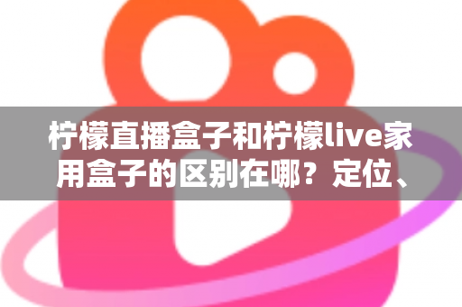 柠檬直播盒子和柠檬live家用盒子的区别在哪?定位、功能、适用人群一次讲清楚 柠檬直播盒子和柠檬live家用盒子的区别在哪?定位、功能、适用人群一次讲清楚