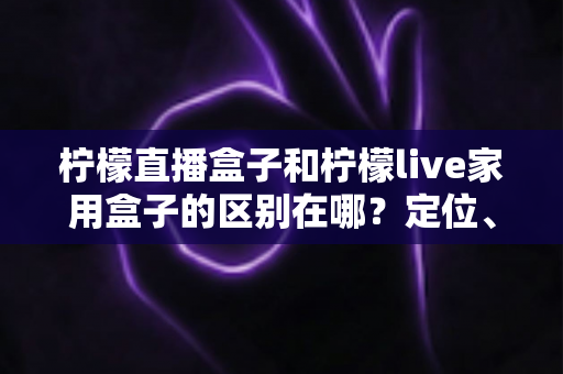 柠檬直播盒子和柠檬live家用盒子的区别在哪？定位、功能、适用人群一次讲清楚