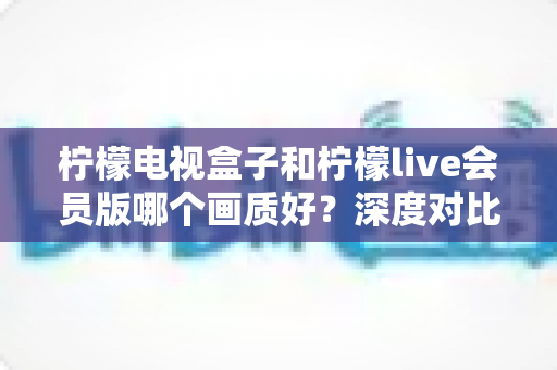 柠檬电视盒子和柠檬live会员版哪个画质好？深度对比解析助你选对观影利器