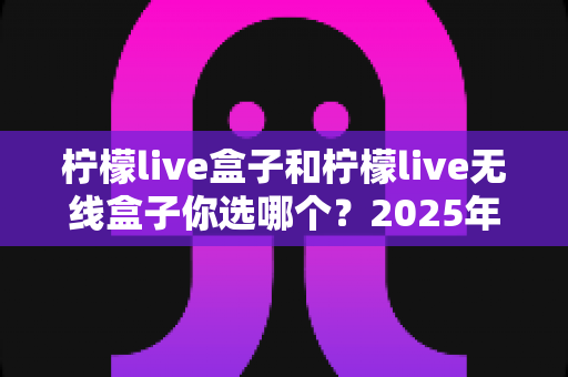 柠檬live盒子和柠檬live无线盒子你选哪个?2025年最值得收藏的选购避坑指南,帮你一次买对不后悔 柠檬live盒子和柠檬live无线盒子你选哪个?2025年最值得收藏的选购避坑指南,帮你一次买对不后悔