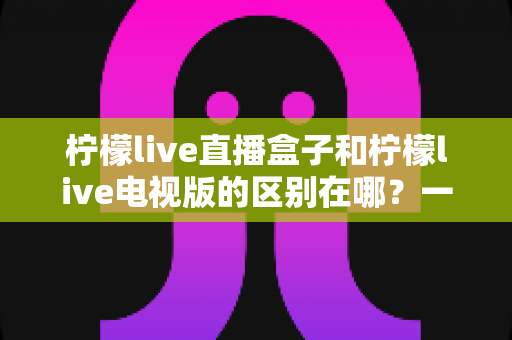 柠檬live直播盒子和柠檬live电视版的区别在哪?一文读懂两者差异,帮你选对观影方案 柠檬live直播盒子和柠檬live电视版的区别在哪?一文读懂两者差异,帮你选对观影方案