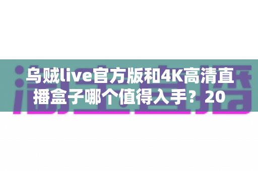 乌贼live官方版和4K高清直播盒子哪个值得入手？2025年最新选购指南与深度对比解析